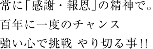 常に「感謝・報恩」の精神で。百年に一度のチャンス　強い心で挑戦 やり切る事！！